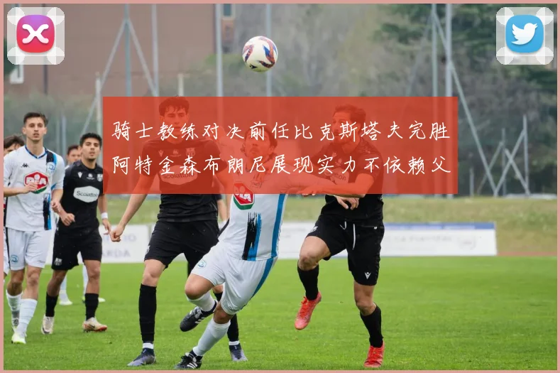 骑士教练对决前任比克斯塔夫完胜阿特金森布朗尼展现实力不依赖父亲