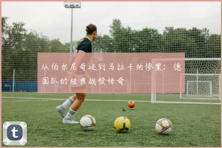 从伯尔尼奇迹到马拉卡纳惨案：德国队的经典战役传奇