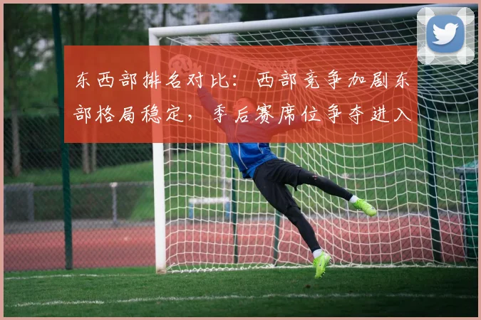 东西部排名对比：西部竞争加剧东部格局稳定，季后赛席位争夺进入白热化